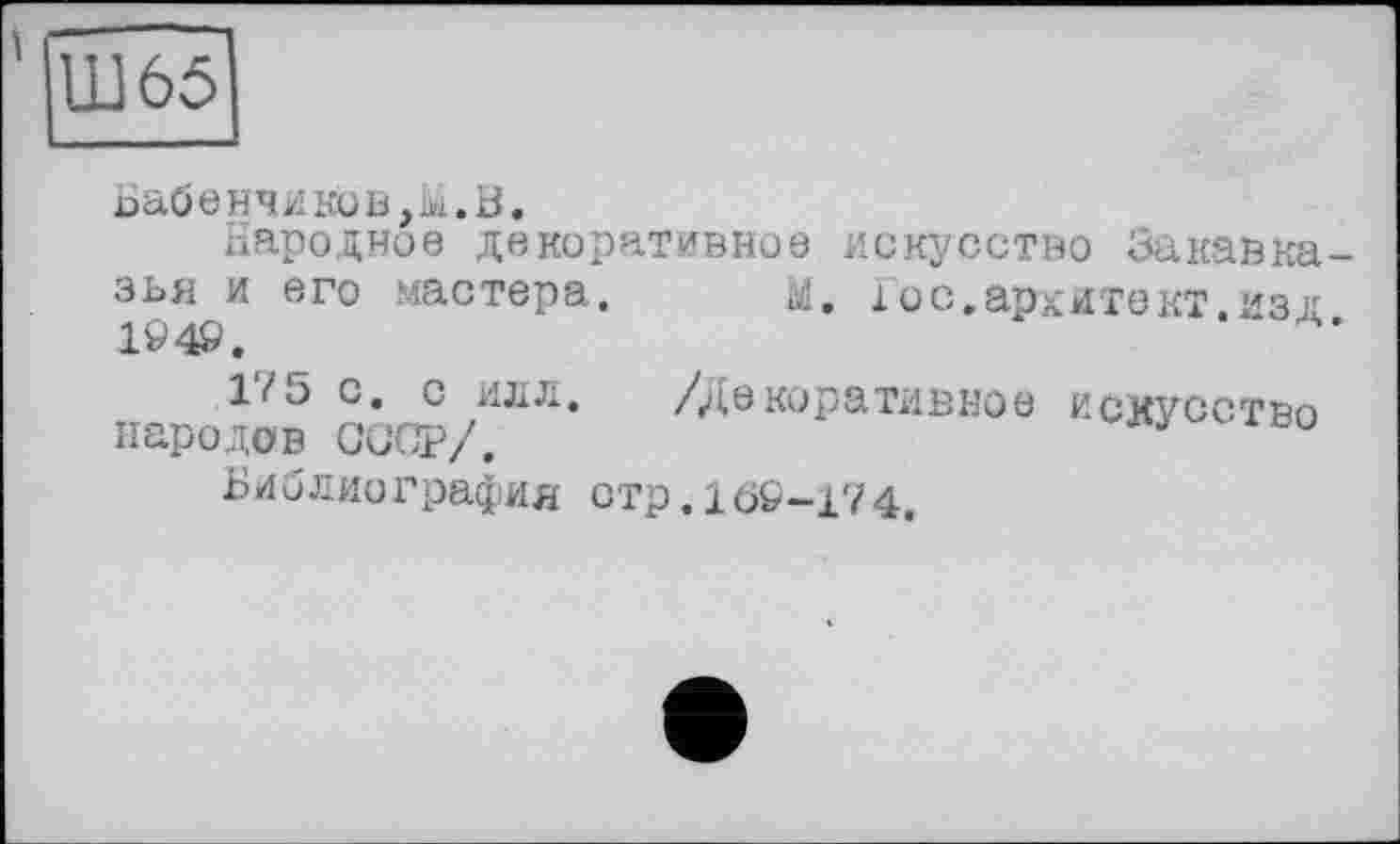 ﻿Ш65
Ьабенчиков,Ы.В.
Народное декоративное искусство Закавказья и его мастера. м. і ос.аркитект.изл 1949.
17 5 с. с илл. /Декоративное ИСКУССТВО народов СССР/.	лд во
Библиография стр.169-174.